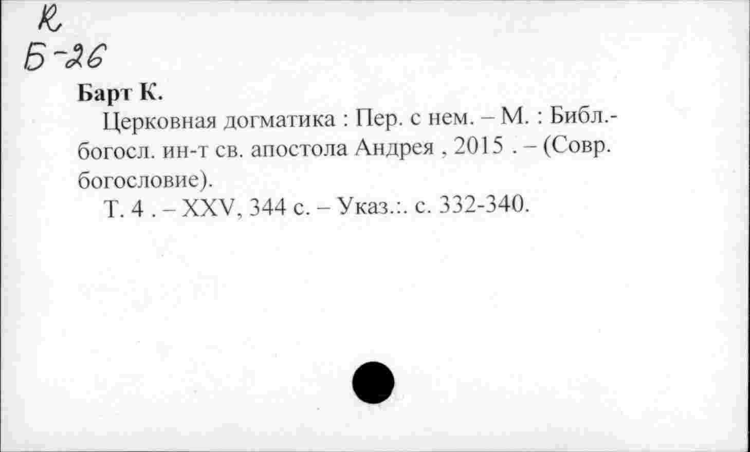 ﻿Б -ле
Барт К.
Церковная догматика : Пер. с нем. - М. : Библ,-богосл. ин-т св. апостола Андрея .2015 . - (Совр. богословие).
Т. 4 . - XXV, 344 с. - Указ.:, с. 332-340.